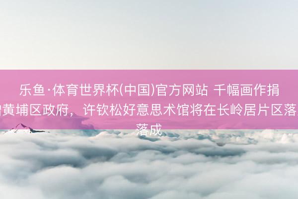 乐鱼·体育世界杯(中国)官方网站 千幅画作捐赠黄埔区政府，许钦松好意思术馆将在长岭居片区落成