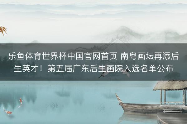 乐鱼体育世界杯中国官网首页 南粤画坛再添后生英才！第五届广东后生画院入选名单公布