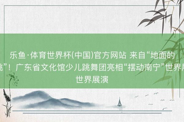 乐鱼·体育世界杯(中国)官方网站 来自“地面的心跳”!广东省文化馆少儿跳舞团亮相“摆动南宁”世界展演