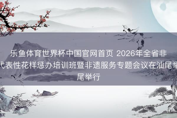乐鱼体育世界杯中国官网首页 2026年全省非遗代表性花样惩办培训班暨非遗服务专题会议在汕尾举行