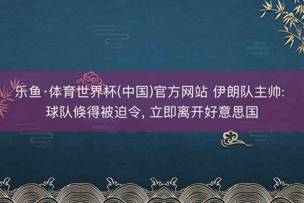 乐鱼·体育世界杯(中国)官方网站 伊朗队主帅: 球队倏得被迫令， 立即离开好意思国