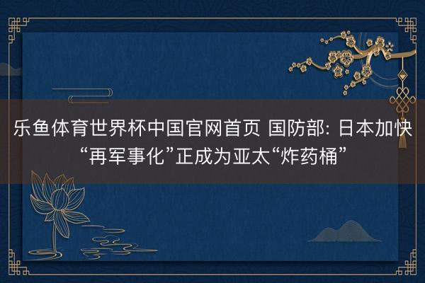 乐鱼体育世界杯中国官网首页 国防部: 日本加快“再军事化”正成为亚太“炸药桶”
