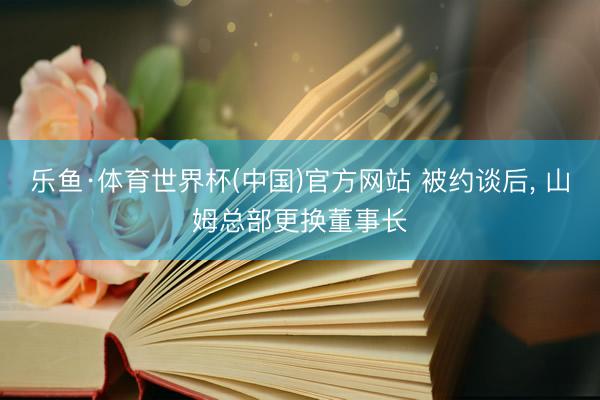 乐鱼·体育世界杯(中国)官方网站 被约谈后, 山姆总部更换董事长