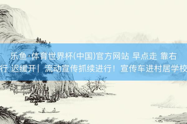 乐鱼·体育世界杯(中国)官方网站 早点走 靠右行 迟缓开︳流动宣传抓续进行！宣传车进村居学校