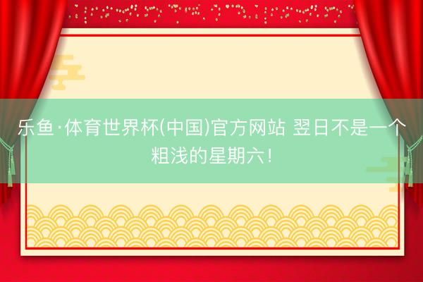 乐鱼·体育世界杯(中国)官方网站 翌日不是一个粗浅的星期六！