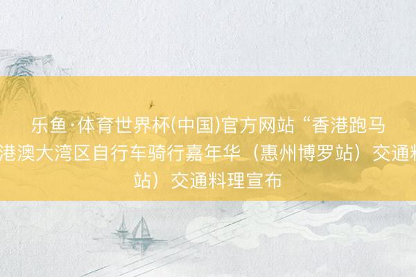 乐鱼·体育世界杯(中国)官方网站 “香港跑马会杯”粤港澳大湾区自行车骑行嘉年华（惠州博罗站）交通料理宣布