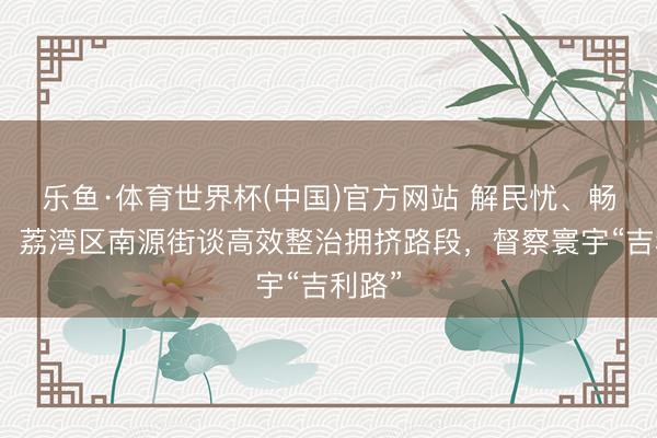 乐鱼·体育世界杯(中国)官方网站 解民忧、畅出行!荔湾区南源街谈高效整治拥挤路段,督察寰宇“吉利路”