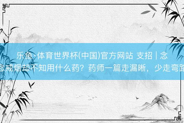 乐鱼·体育世界杯(中国)官方网站 支招 | 念念戒烟却不知用什么药？药师一篇走漏晰，少走弯路