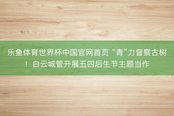乐鱼体育世界杯中国官网首页 “青”力督察古树！白云城管开展五四后生节主题当作