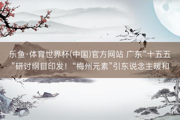 乐鱼·体育世界杯(中国)官方网站 广东“十五五”研讨纲目印发！“梅州元素”引东说念主暖和
