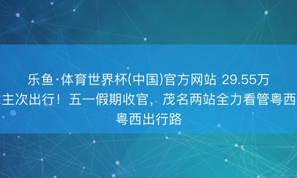 乐鱼·体育世界杯(中国)官方网站 29.55万东说念主次出行！五一假期收官，茂名两站全力看管粤西出行路