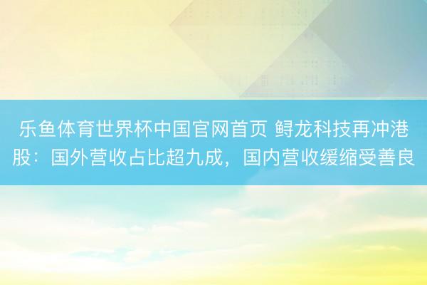 乐鱼体育世界杯中国官网首页 鲟龙科技再冲港股：国外营收占比超九成，国内营收缓缩受善良