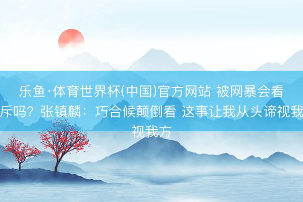 乐鱼·体育世界杯(中国)官方网站 被网暴会看驳斥吗？张镇麟：巧合候颠倒看 这事让我从头谛视我方