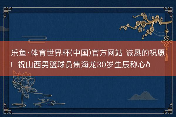 乐鱼·体育世界杯(中国)官方网站 诚恳的祝愿！祝山西男篮球员焦海龙30岁生辰称心🎂