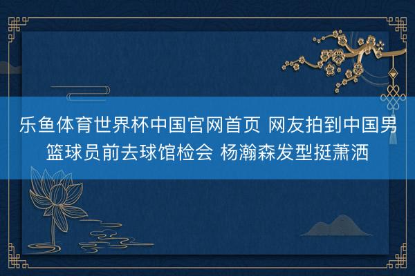 乐鱼体育世界杯中国官网首页 网友拍到中国男篮球员前去球馆检会 杨瀚森发型挺萧洒
