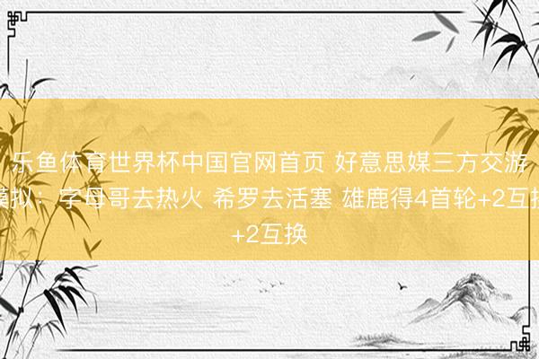 乐鱼体育世界杯中国官网首页 好意思媒三方交游模拟：字母哥去热火 希罗去活塞 雄鹿得4首轮+2互换