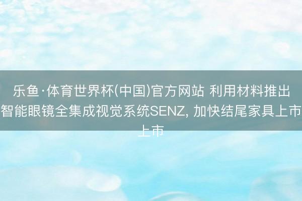 乐鱼·体育世界杯(中国)官方网站 利用材料推出智能眼镜全集成视觉系统SENZ， 加快结尾家具上市