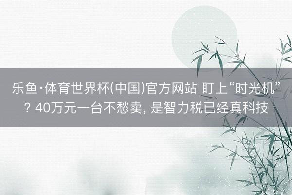 乐鱼·体育世界杯(中国)官方网站 盯上“时光机”? 40万元一台不愁卖， 是智力税已经真科技