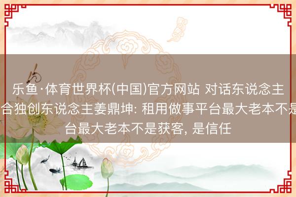 乐鱼·体育世界杯(中国)官方网站 对话东说念主东说念主租鸠合独创东说念主姜鼎坤: 租用做事平台最大老本不是获客, 是信任