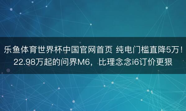 乐鱼体育世界杯中国官网首页 纯电门槛直降5万!22.98万起的问界M6,比理念念i6订价更狠