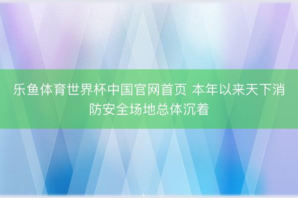乐鱼体育世界杯中国官网首页 本年以来天下消防安全场地总体沉着
