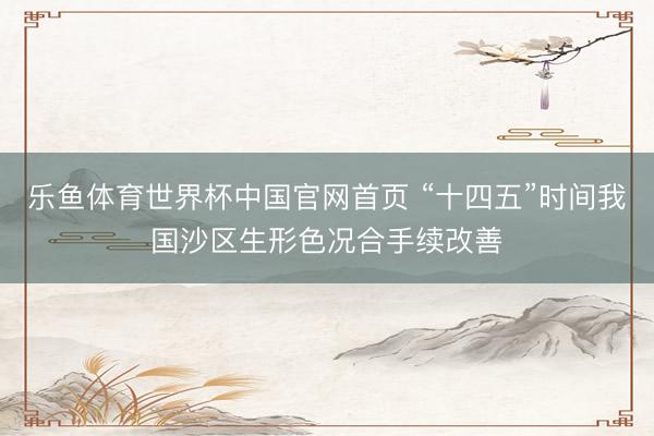 乐鱼体育世界杯中国官网首页 “十四五”时间我国沙区生形色况合手续改善