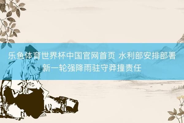 乐鱼体育世界杯中国官网首页 水利部安排部署新一轮强降雨驻守莽撞责任