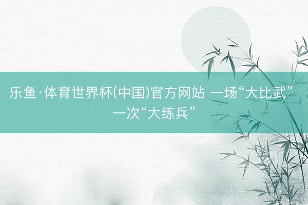 乐鱼·体育世界杯(中国)官方网站 一场“大比武” 一次“大练兵”