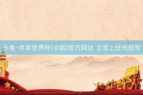 乐鱼·体育世界杯(中国)官方网站 主官上任先投军