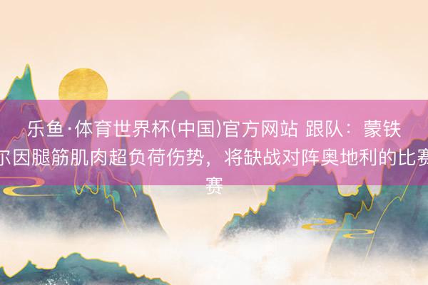乐鱼·体育世界杯(中国)官方网站 跟队:蒙铁尔因腿筋肌肉超负荷伤势,将缺战对阵奥地利的比赛
