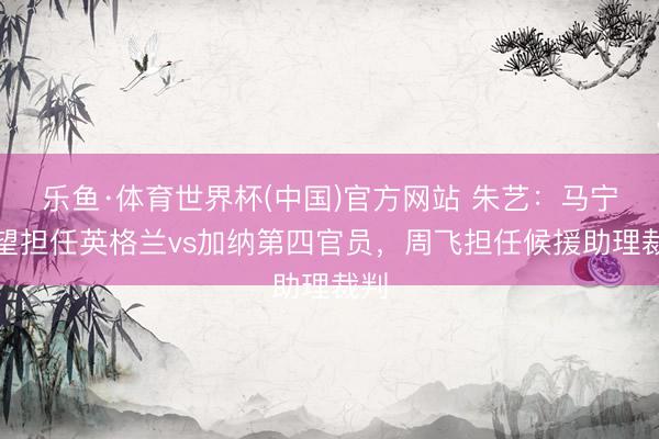 乐鱼·体育世界杯(中国)官方网站 朱艺:马宁有望担任英格兰vs加纳第四官员,周飞担任候援助理裁判