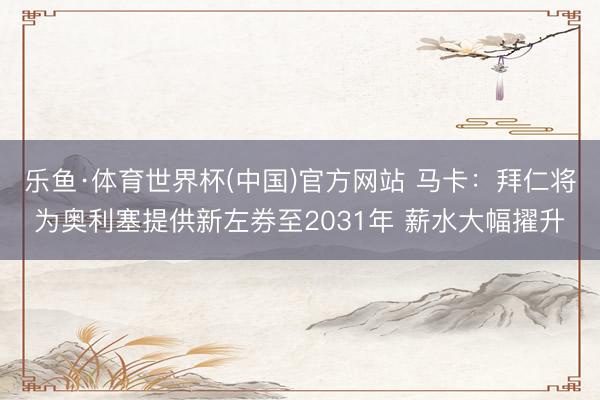 乐鱼·体育世界杯(中国)官方网站 马卡:拜仁将为奥利塞提供新左券至2031年 薪水大幅擢升