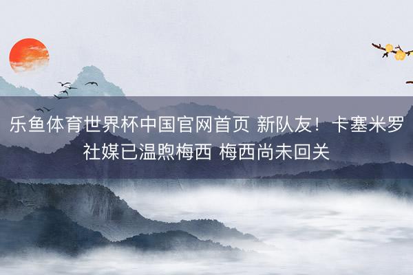 乐鱼体育世界杯中国官网首页 新队友!卡塞米罗社媒已温煦梅西 梅西尚未回关