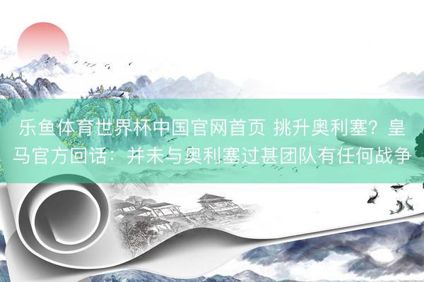 乐鱼体育世界杯中国官网首页 挑升奥利塞?皇马官方回话:并未与奥利塞过甚团队有任何战争